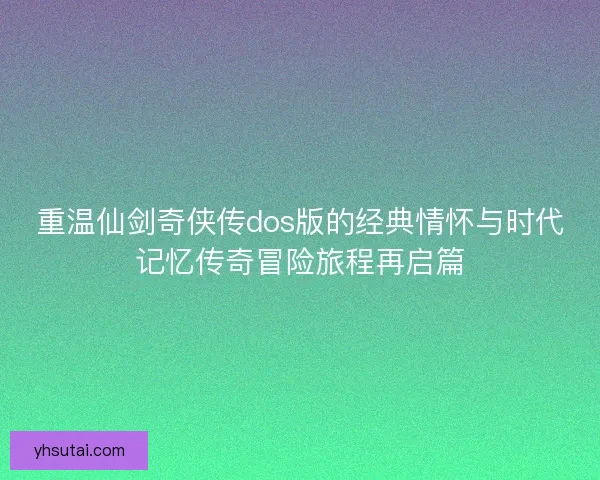 重温仙剑奇侠传dos版的经典情怀与时代记忆传奇冒险旅程再启篇