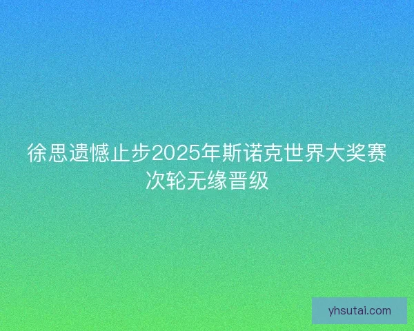 徐思遗憾止步2025年斯诺克世界大奖赛次轮无缘晋级
