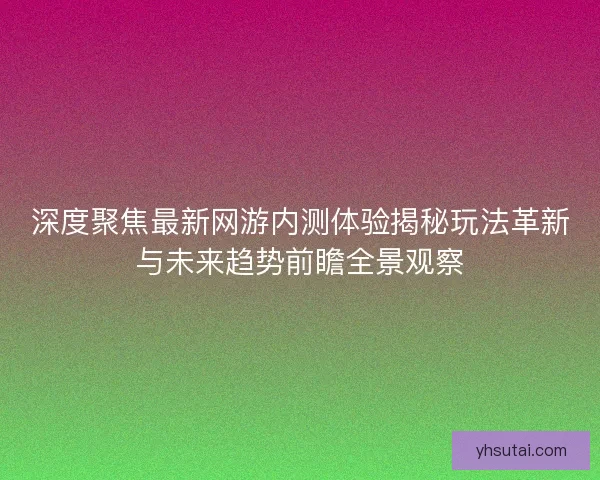 深度聚焦最新网游内测体验揭秘玩法革新与未来趋势前瞻全景观察