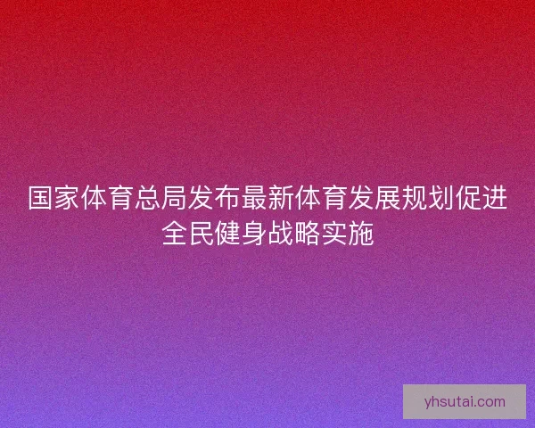 国家体育总局发布最新体育发展规划促进全民健身战略实施