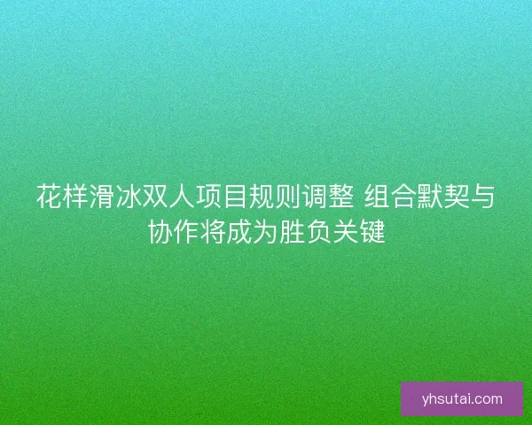 花样滑冰双人项目规则调整 组合默契与协作将成为胜负关键