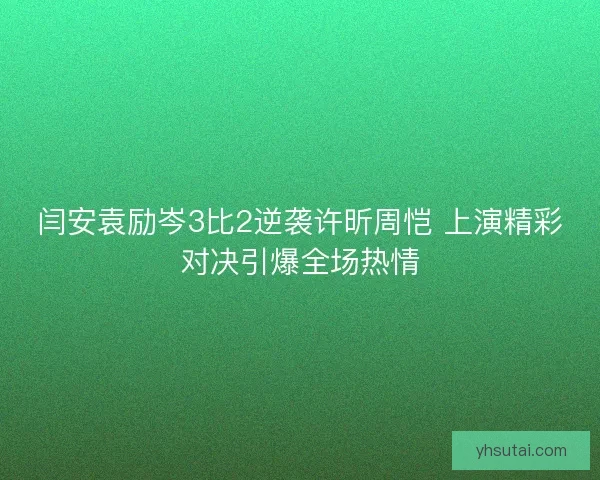 闫安袁励岑3比2逆袭许昕周恺 上演精彩对决引爆全场热情