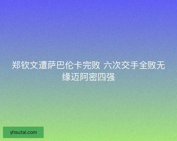 郑钦文遭萨巴伦卡完败 六次交手全败无缘迈阿密四强