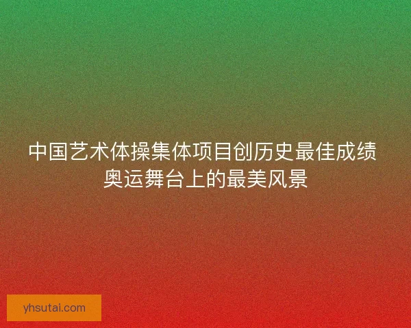 中国艺术体操集体项目创历史最佳成绩 奥运舞台上的最美风景