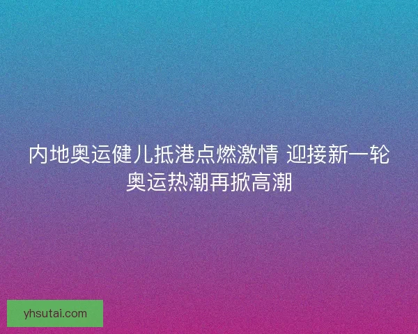 内地奥运健儿抵港点燃激情 迎接新一轮奥运热潮再掀高潮
