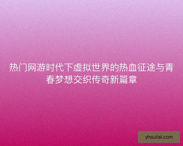 热门网游时代下虚拟世界的热血征途与青春梦想交织传奇新篇章
