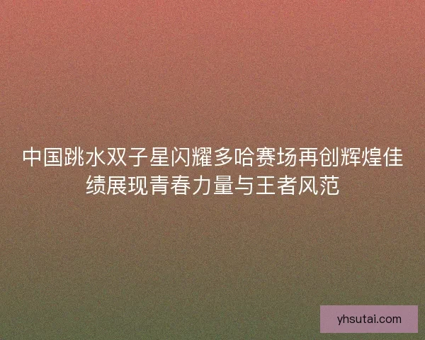 中国跳水双子星闪耀多哈赛场再创辉煌佳绩展现青春力量与王者风范