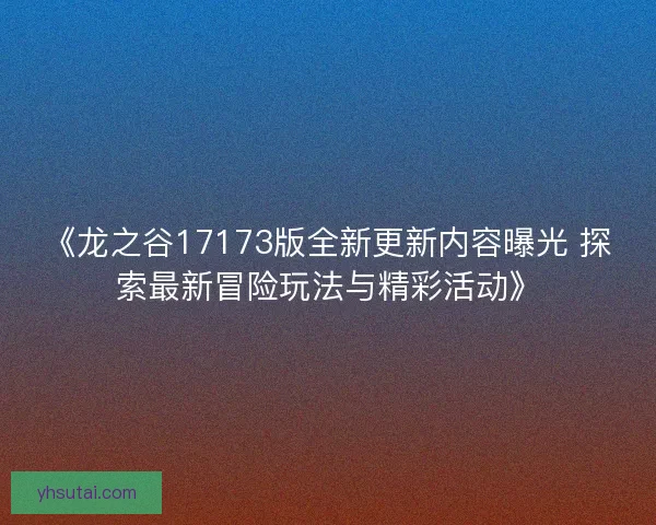 《龙之谷17173版全新更新内容曝光 探索最新冒险玩法与精彩活动》